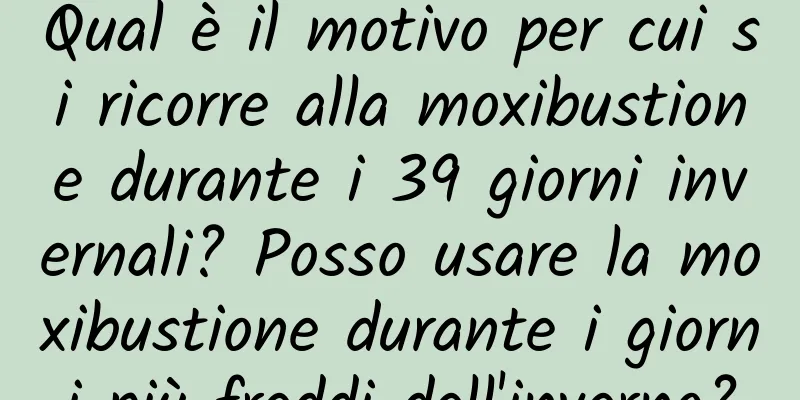 Qual è il motivo per cui si ricorre alla moxibustione durante i 39 giorni invernali? Posso usare la moxibustione durante i giorni più freddi dell'inverno?