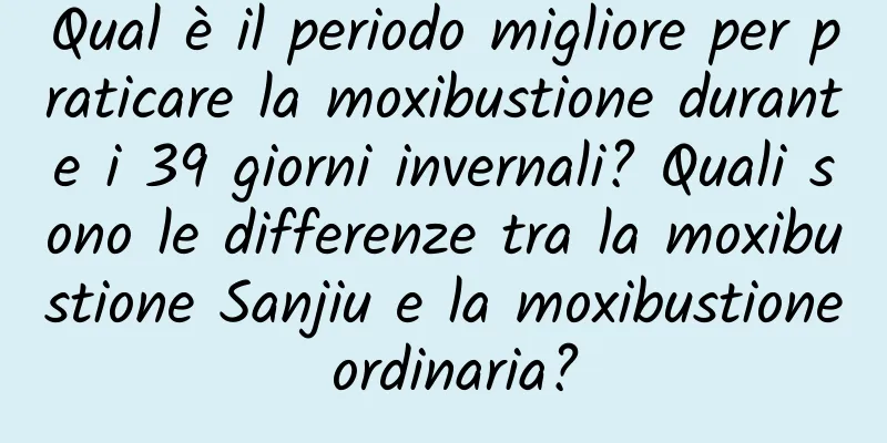 Qual è il periodo migliore per praticare la moxibustione durante i 39 giorni invernali? Quali sono le differenze tra la moxibustione Sanjiu e la moxibustione ordinaria?