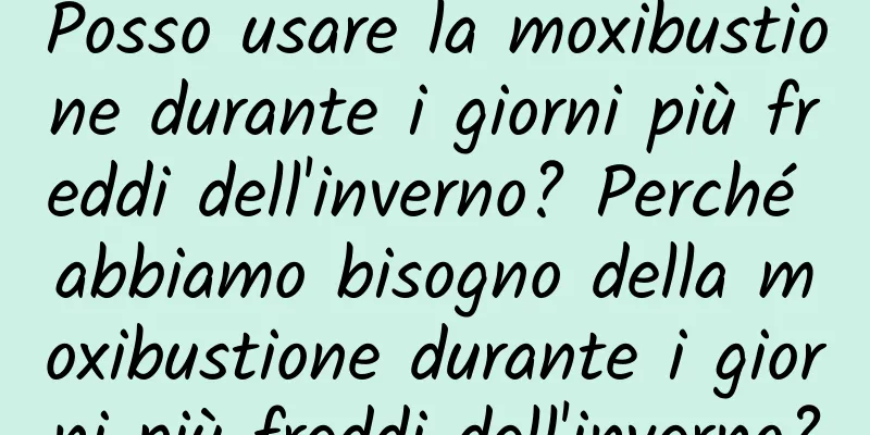 Posso usare la moxibustione durante i giorni più freddi dell'inverno? Perché abbiamo bisogno della moxibustione durante i giorni più freddi dell'inverno?