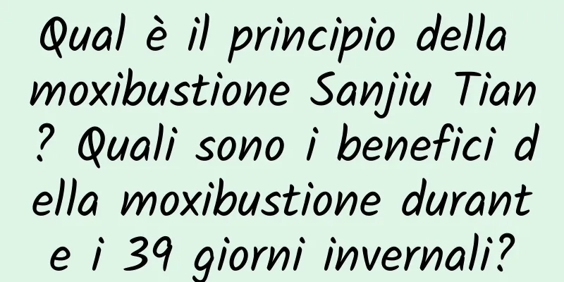 Qual è il principio della moxibustione Sanjiu Tian? Quali sono i benefici della moxibustione durante i 39 giorni invernali?