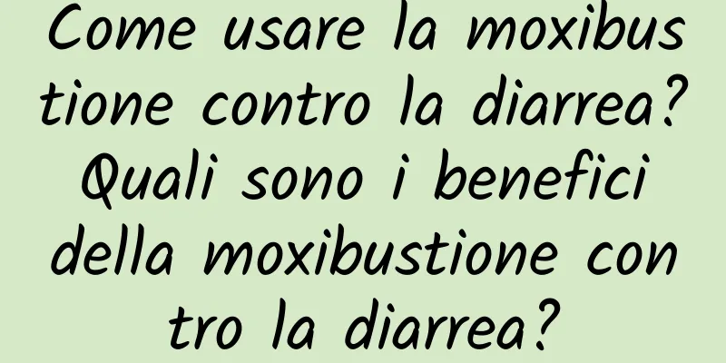Come usare la moxibustione contro la diarrea? Quali sono i benefici della moxibustione contro la diarrea?