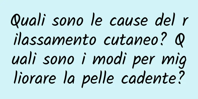 Quali sono le cause del rilassamento cutaneo? Quali sono i modi per migliorare la pelle cadente?