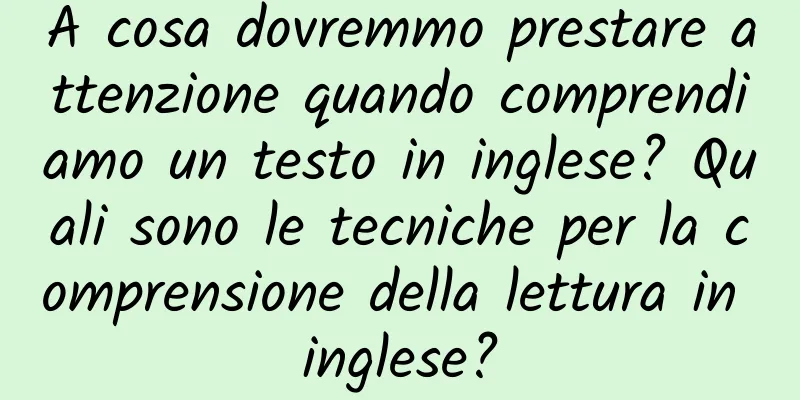 A cosa dovremmo prestare attenzione quando comprendiamo un testo in inglese? Quali sono le tecniche per la comprensione della lettura in inglese?