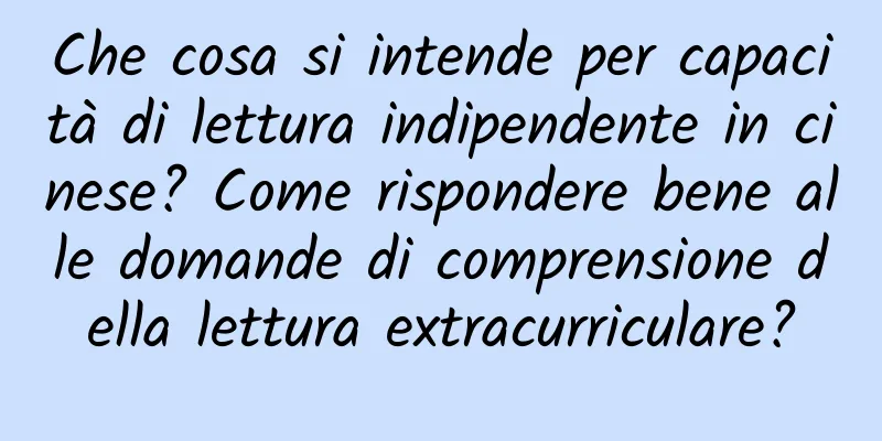Che cosa si intende per capacità di lettura indipendente in cinese? Come rispondere bene alle domande di comprensione della lettura extracurriculare?