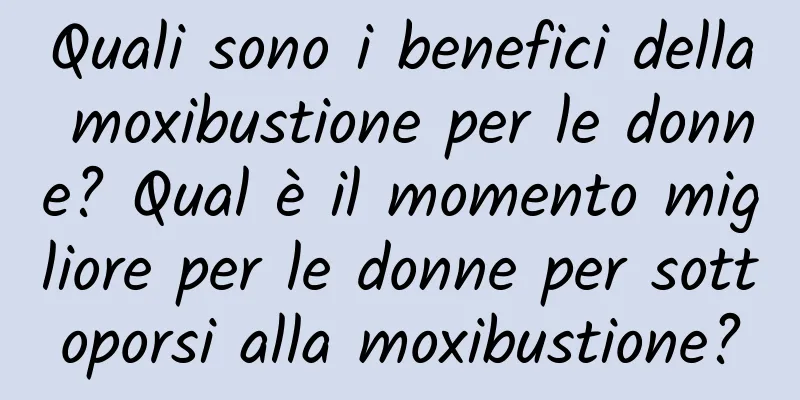 Quali sono i benefici della moxibustione per le donne? Qual è il momento migliore per le donne per sottoporsi alla moxibustione?