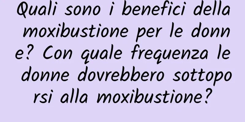 Quali sono i benefici della moxibustione per le donne? Con quale frequenza le donne dovrebbero sottoporsi alla moxibustione?
