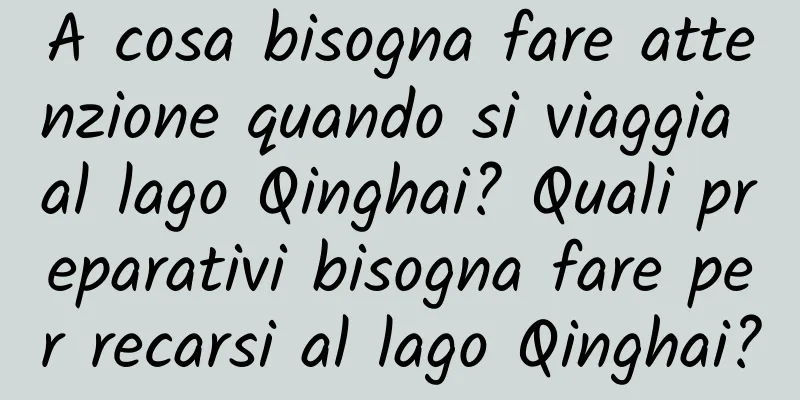 A cosa bisogna fare attenzione quando si viaggia al lago Qinghai? Quali preparativi bisogna fare per recarsi al lago Qinghai?