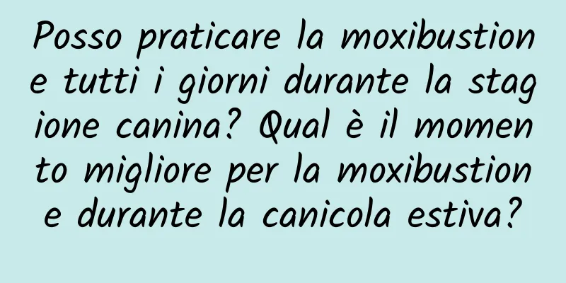 Posso praticare la moxibustione tutti i giorni durante la stagione canina? Qual è il momento migliore per la moxibustione durante la canicola estiva?