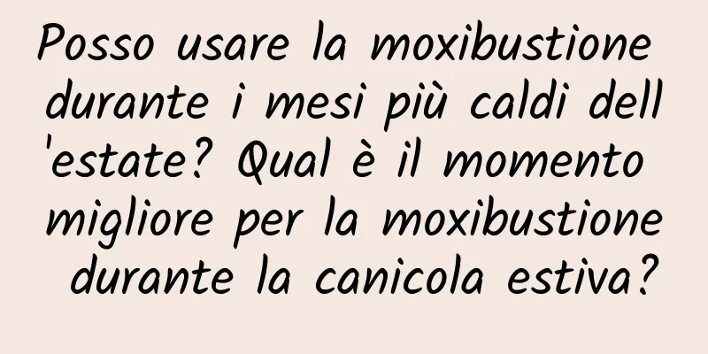 Posso usare la moxibustione durante i mesi più caldi dell'estate? Qual è il momento migliore per la moxibustione durante la canicola estiva?