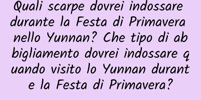 Quali scarpe dovrei indossare durante la Festa di Primavera nello Yunnan? Che tipo di abbigliamento dovrei indossare quando visito lo Yunnan durante la Festa di Primavera?