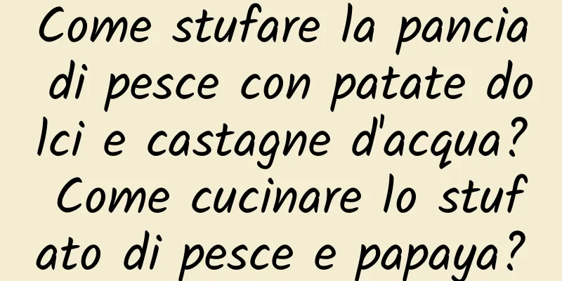 Come stufare la pancia di pesce con patate dolci e castagne d'acqua? Come cucinare lo stufato di pesce e papaya?