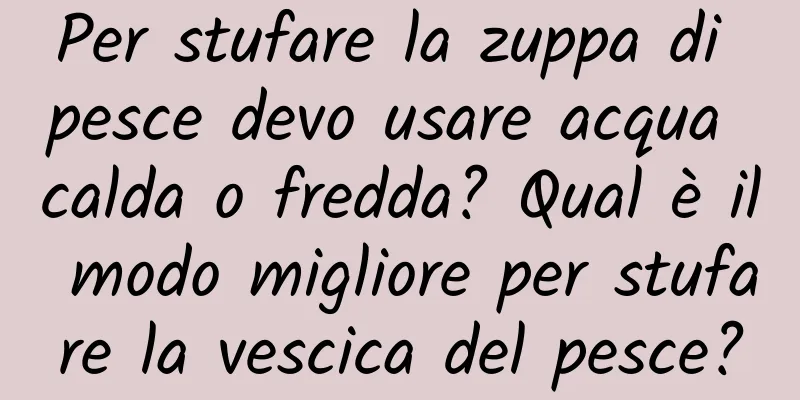 Per stufare la zuppa di pesce devo usare acqua calda o fredda? Qual è il modo migliore per stufare la vescica del pesce?