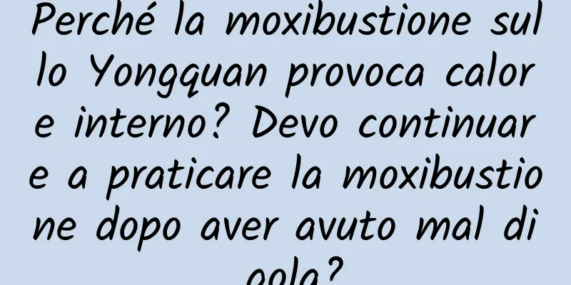 Perché la moxibustione sullo Yongquan provoca calore interno? Devo continuare a praticare la moxibustione dopo aver avuto mal di gola?
