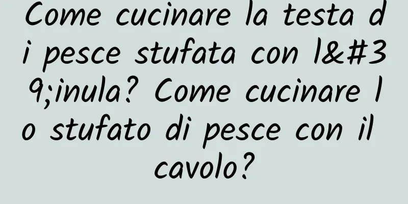 Come cucinare la testa di pesce stufata con l'inula? Come cucinare lo stufato di pesce con il cavolo?