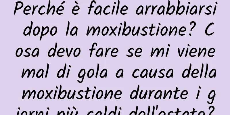 Perché è facile arrabbiarsi dopo la moxibustione? Cosa devo fare se mi viene mal di gola a causa della moxibustione durante i giorni più caldi dell'estate?