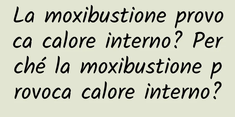 La moxibustione provoca calore interno? Perché la moxibustione provoca calore interno?