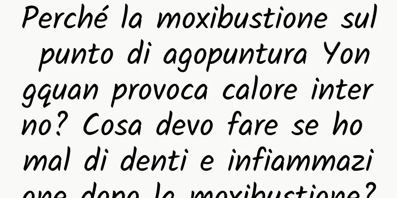 Perché la moxibustione sul punto di agopuntura Yongquan provoca calore interno? Cosa devo fare se ho mal di denti e infiammazione dopo la moxibustione?