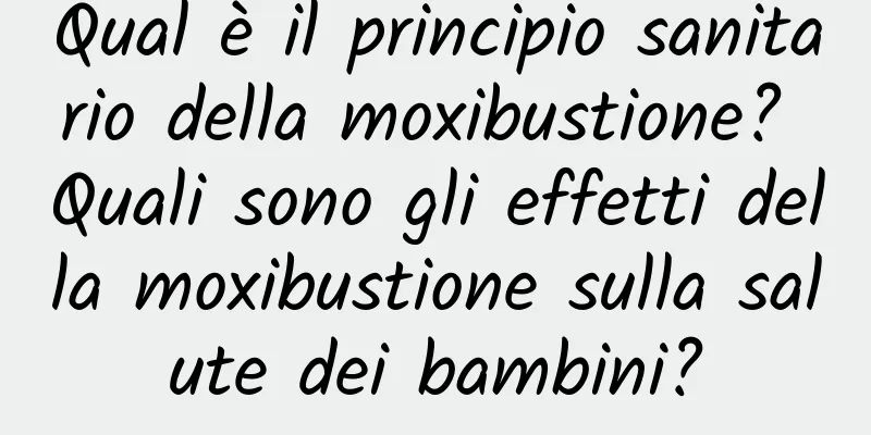 Qual è il principio sanitario della moxibustione? Quali sono gli effetti della moxibustione sulla salute dei bambini?