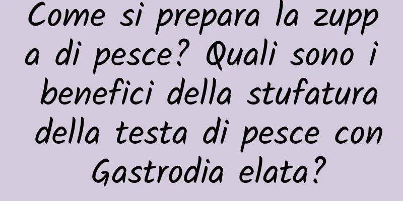 Come si prepara la zuppa di pesce? Quali sono i benefici della stufatura della testa di pesce con Gastrodia elata?