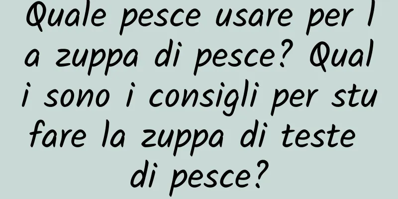 Quale pesce usare per la zuppa di pesce? Quali sono i consigli per stufare la zuppa di teste di pesce?