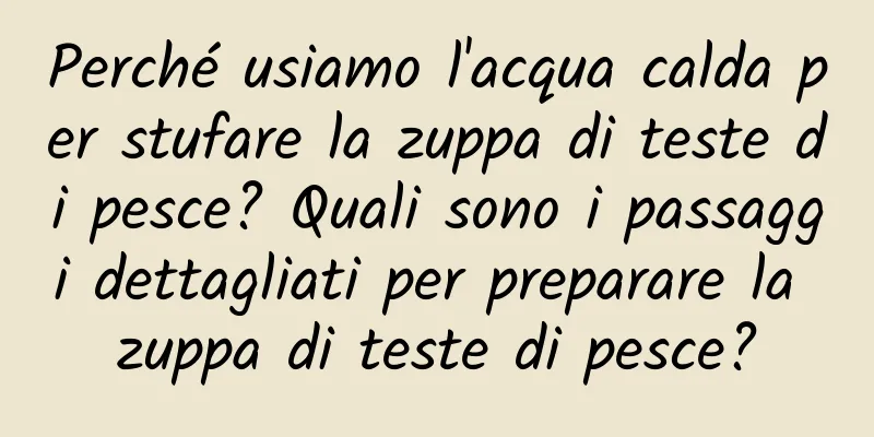 Perché usiamo l'acqua calda per stufare la zuppa di teste di pesce? Quali sono i passaggi dettagliati per preparare la zuppa di teste di pesce?