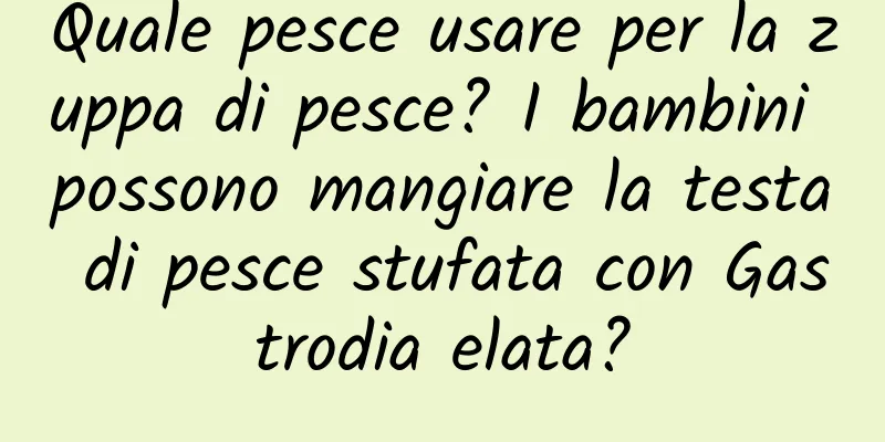 Quale pesce usare per la zuppa di pesce? I bambini possono mangiare la testa di pesce stufata con Gastrodia elata?