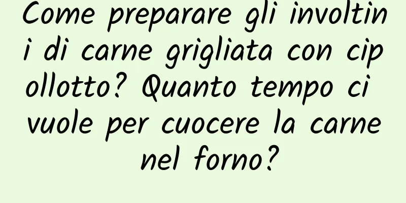 Come preparare gli involtini di carne grigliata con cipollotto? Quanto tempo ci vuole per cuocere la carne nel forno?