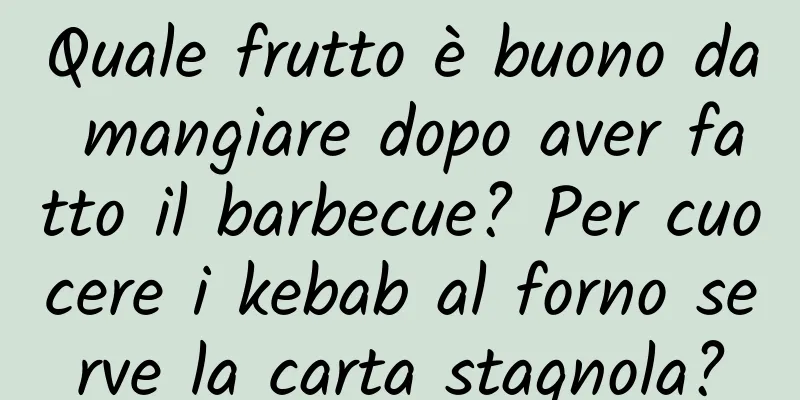 Quale frutto è buono da mangiare dopo aver fatto il barbecue? Per cuocere i kebab al forno serve la carta stagnola?