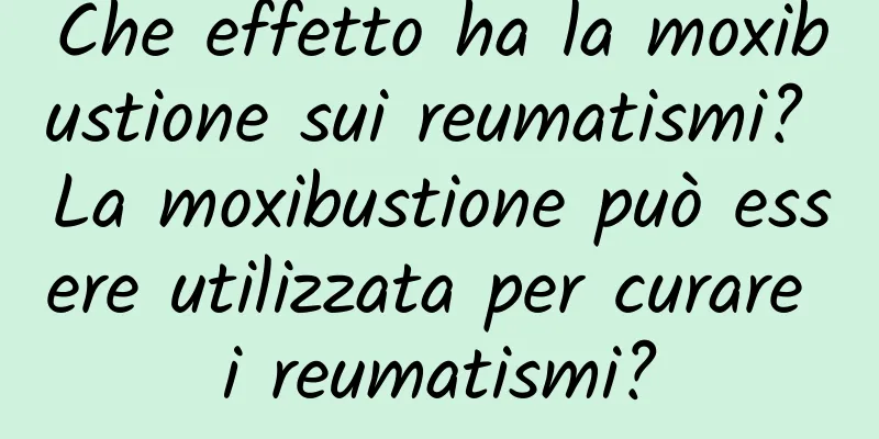 Che effetto ha la moxibustione sui reumatismi? La moxibustione può essere utilizzata per curare i reumatismi?