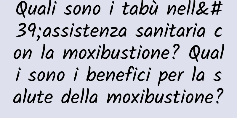 Quali sono i tabù nell'assistenza sanitaria con la moxibustione? Quali sono i benefici per la salute della moxibustione?