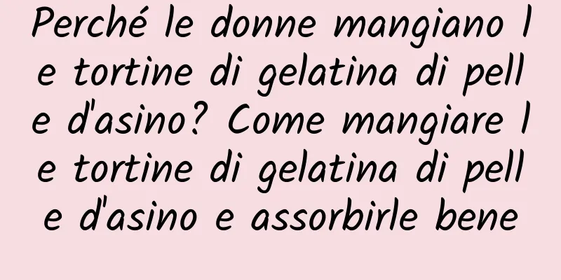 Perché le donne mangiano le tortine di gelatina di pelle d'asino? Come mangiare le tortine di gelatina di pelle d'asino e assorbirle bene