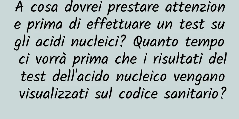 A cosa dovrei prestare attenzione prima di effettuare un test sugli acidi nucleici? Quanto tempo ci vorrà prima che i risultati del test dell'acido nucleico vengano visualizzati sul codice sanitario?
