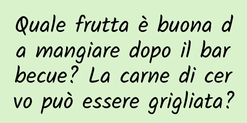 Quale frutta è buona da mangiare dopo il barbecue? La carne di cervo può essere grigliata?