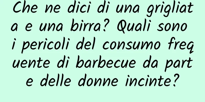 Che ne dici di una grigliata e una birra? Quali sono i pericoli del consumo frequente di barbecue da parte delle donne incinte?