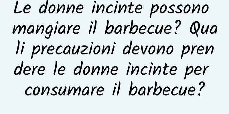 Le donne incinte possono mangiare il barbecue? Quali precauzioni devono prendere le donne incinte per consumare il barbecue?