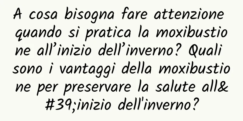 A cosa bisogna fare attenzione quando si pratica la moxibustione all’inizio dell’inverno? Quali sono i vantaggi della moxibustione per preservare la salute all'inizio dell'inverno?