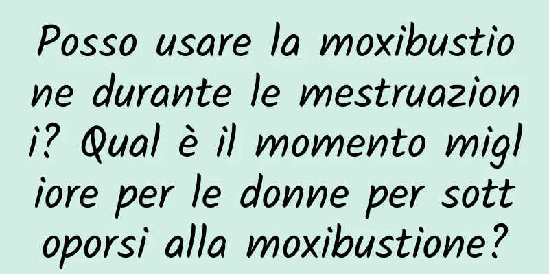 Posso usare la moxibustione durante le mestruazioni? Qual è il momento migliore per le donne per sottoporsi alla moxibustione?