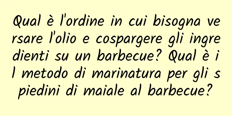 Qual è l'ordine in cui bisogna versare l'olio e cospargere gli ingredienti su un barbecue? Qual è il metodo di marinatura per gli spiedini di maiale al barbecue?