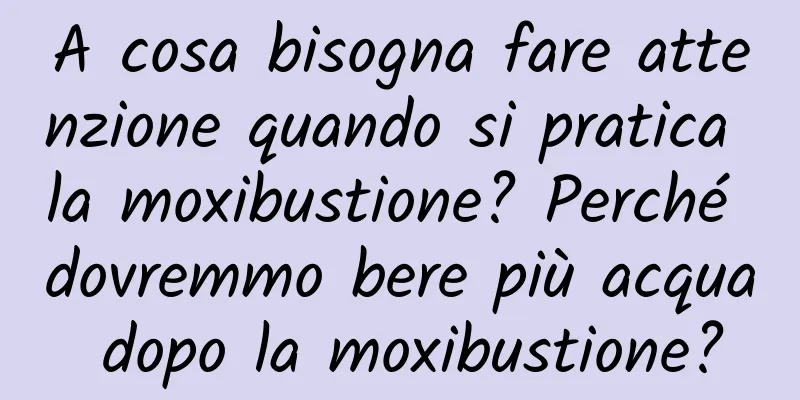 A cosa bisogna fare attenzione quando si pratica la moxibustione? Perché dovremmo bere più acqua dopo la moxibustione?
