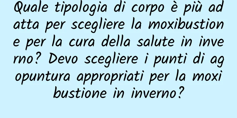 Quale tipologia di corpo è più adatta per scegliere la moxibustione per la cura della salute in inverno? Devo scegliere i punti di agopuntura appropriati per la moxibustione in inverno?