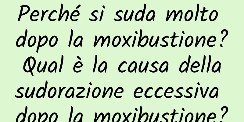 Perché si suda molto dopo la moxibustione? Qual è la causa della sudorazione eccessiva dopo la moxibustione?