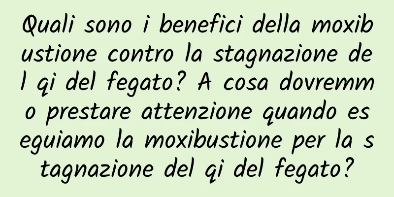 Quali sono i benefici della moxibustione contro la stagnazione del qi del fegato? A cosa dovremmo prestare attenzione quando eseguiamo la moxibustione per la stagnazione del qi del fegato?