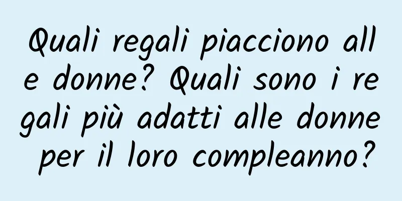 Quali regali piacciono alle donne? Quali sono i regali più adatti alle donne per il loro compleanno?