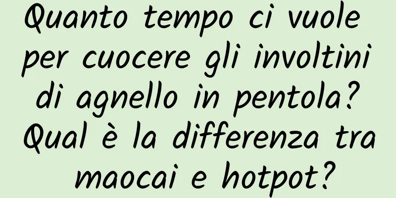 Quanto tempo ci vuole per cuocere gli involtini di agnello in pentola? Qual è la differenza tra maocai e hotpot?