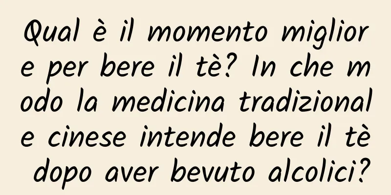 Qual è il momento migliore per bere il tè? In che modo la medicina tradizionale cinese intende bere il tè dopo aver bevuto alcolici?