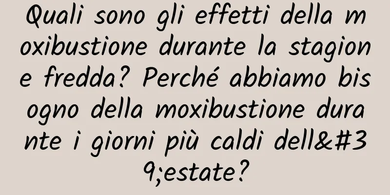 Quali sono gli effetti della moxibustione durante la stagione fredda? Perché abbiamo bisogno della moxibustione durante i giorni più caldi dell'estate?