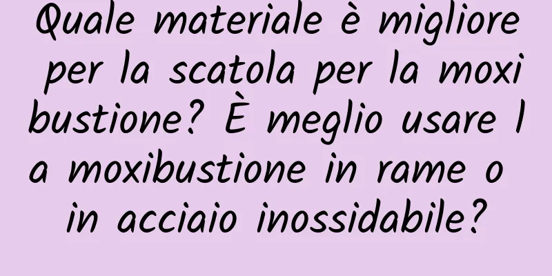 Quale materiale è migliore per la scatola per la moxibustione? È meglio usare la moxibustione in rame o in acciaio inossidabile?