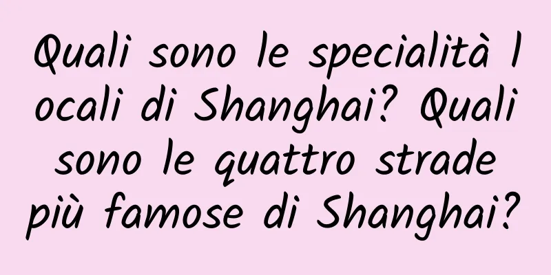 Quali sono le specialità locali di Shanghai? Quali sono le quattro strade più famose di Shanghai?