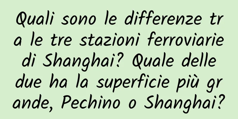 Quali sono le differenze tra le tre stazioni ferroviarie di Shanghai? Quale delle due ha la superficie più grande, Pechino o Shanghai?