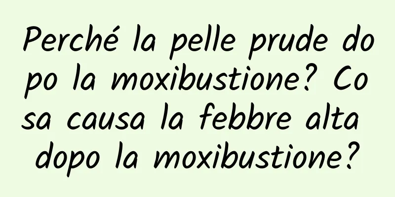 Perché la pelle prude dopo la moxibustione? Cosa causa la febbre alta dopo la moxibustione?